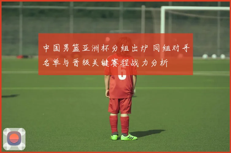 中国男篮亚洲杯分组出炉 同组对手名单与晋级关键赛程战力分析