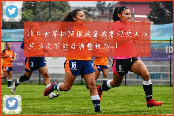 18年世界杯阿根廷备战赛程受关注 压力之下能否调整状态_1