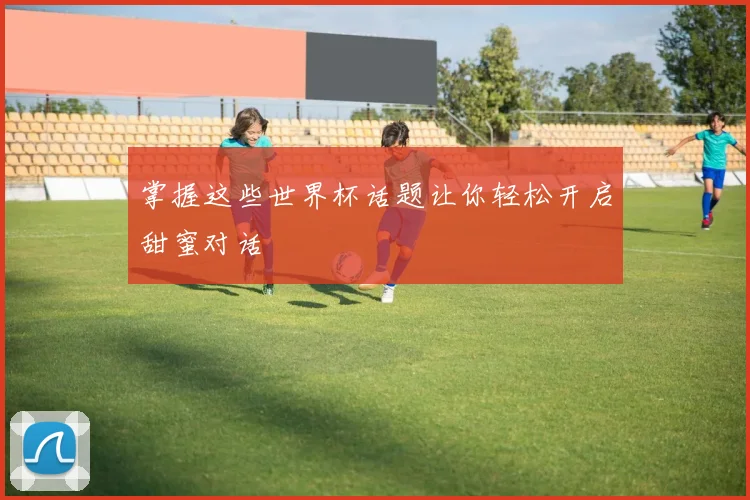 掌握这些世界杯话题让你轻松开启甜蜜对话