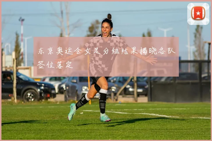 东京奥运会女足分组结果揭晓各队签位落定