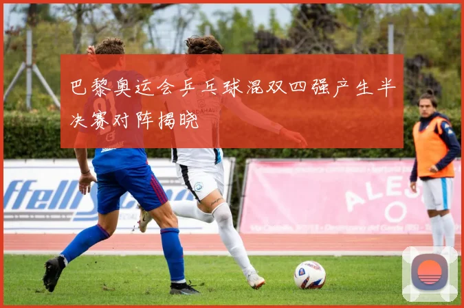巴黎奥运会乒乓球混双四强产生半决赛对阵揭晓