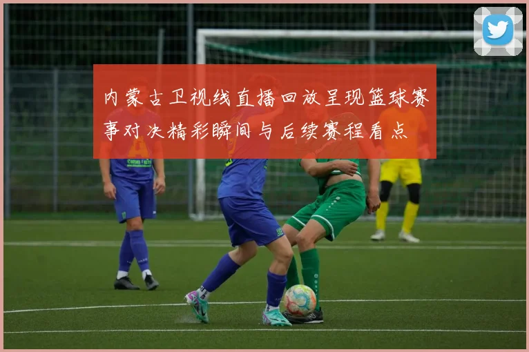 内蒙古卫视线直播回放呈现篮球赛事对决精彩瞬间与后续赛程看点