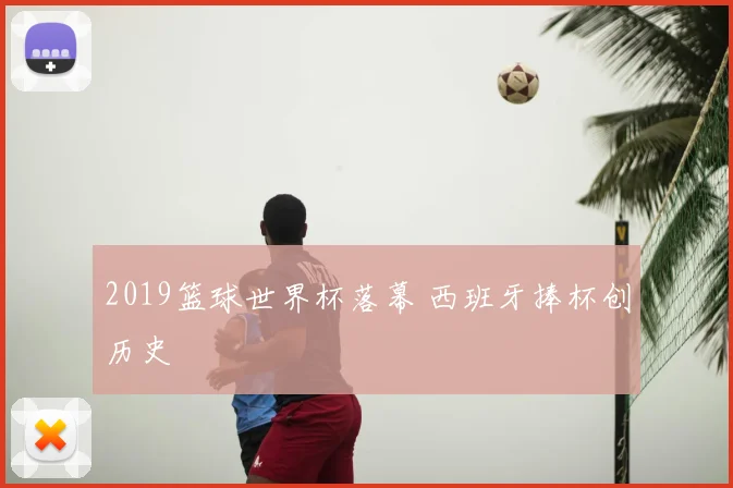 2019篮球世界杯落幕 西班牙捧杯创历史
