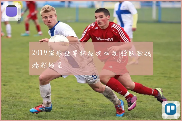 2019篮球世界杯经典回放 强队激战精彩纷呈