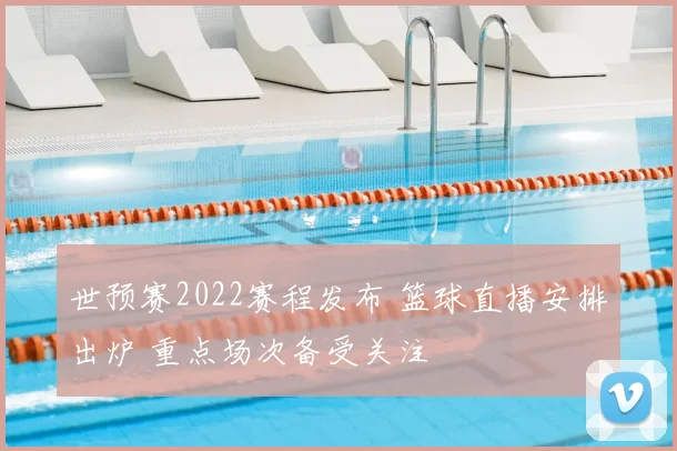 世预赛2022赛程发布 篮球直播安排出炉 重点场次备受关注