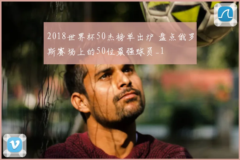 2018世界杯50杰榜单出炉 盘点俄罗斯赛场上的50位最强球员_1