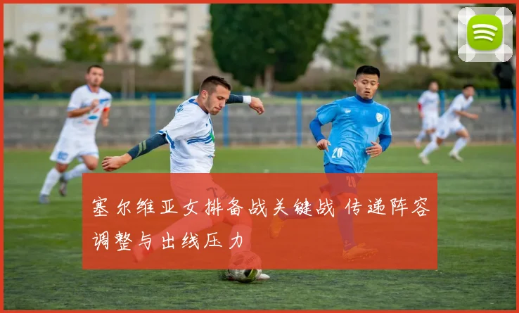 塞尔维亚女排备战关键战 传递阵容调整与出线压力