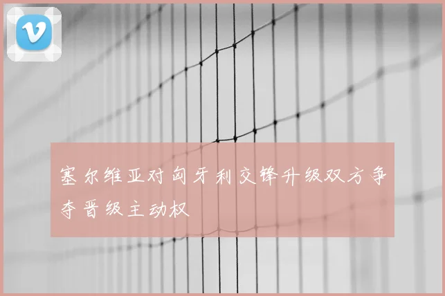 塞尔维亚对匈牙利交锋升级双方争夺晋级主动权