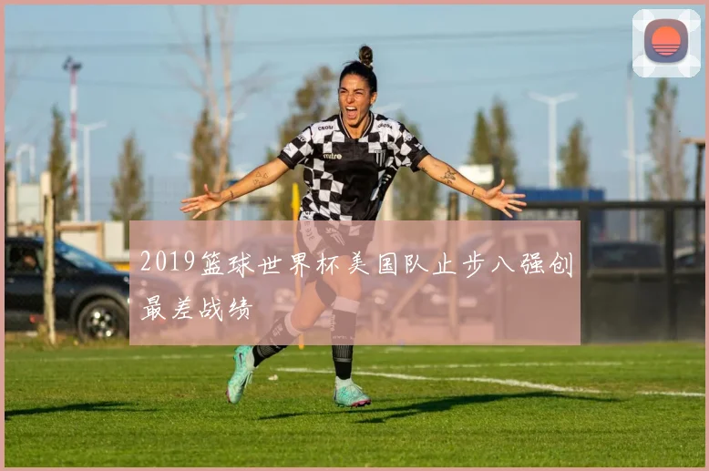 2019篮球世界杯美国队止步八强创最差战绩