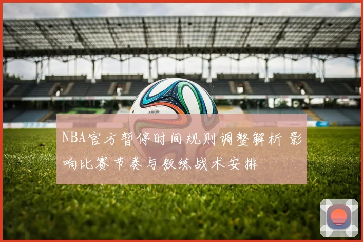 NBA官方暂停时间规则调整解析 影响比赛节奏与教练战术安排