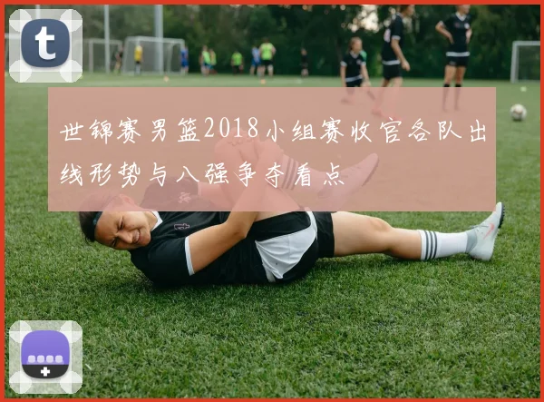 世锦赛男篮2018小组赛收官各队出线形势与八强争夺看点