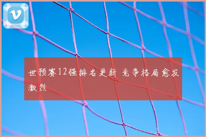 世预赛12强排名更新 竞争格局愈发激烈