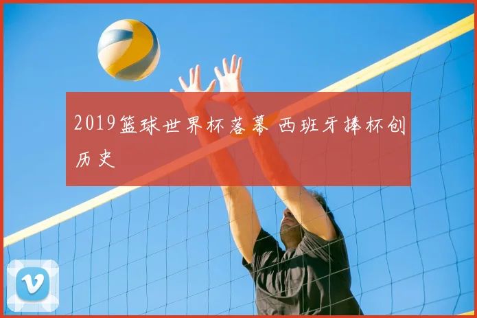 2019篮球世界杯落幕 西班牙捧杯创历史