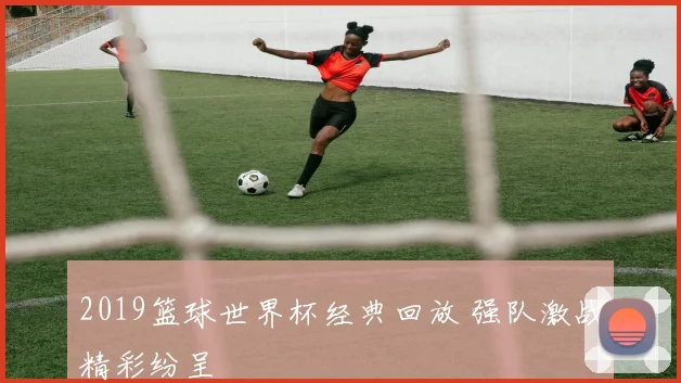 2019篮球世界杯经典回放 强队激战精彩纷呈