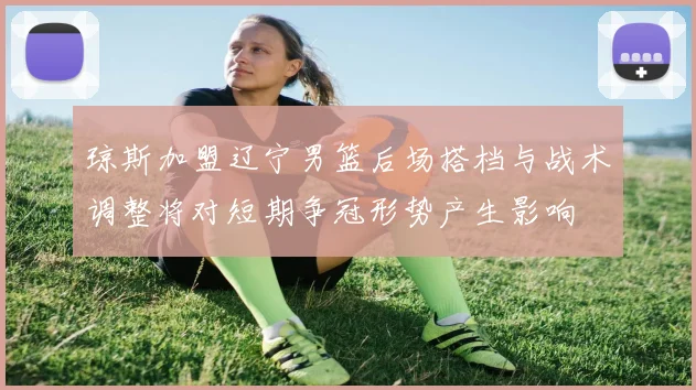 琼斯加盟辽宁男篮后场搭档与战术调整将对短期争冠形势产生影响