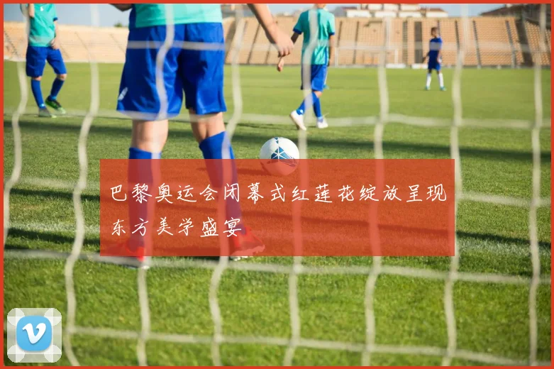 巴黎奥运会闭幕式红莲花绽放呈现东方美学盛宴