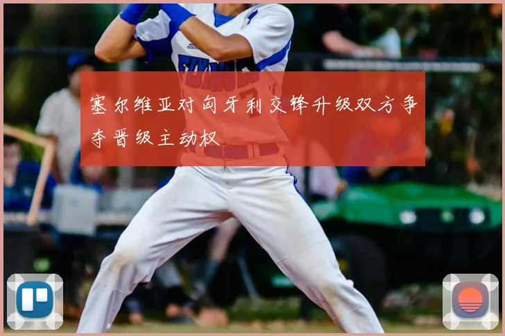 塞尔维亚对匈牙利交锋升级双方争夺晋级主动权