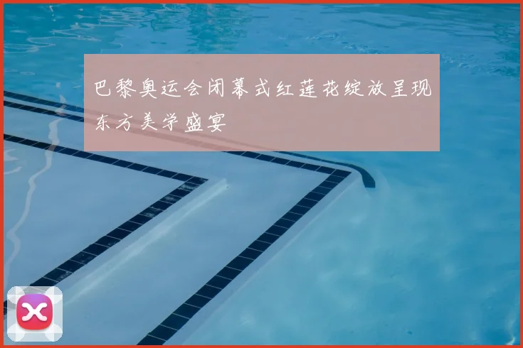 巴黎奥运会闭幕式红莲花绽放呈现东方美学盛宴