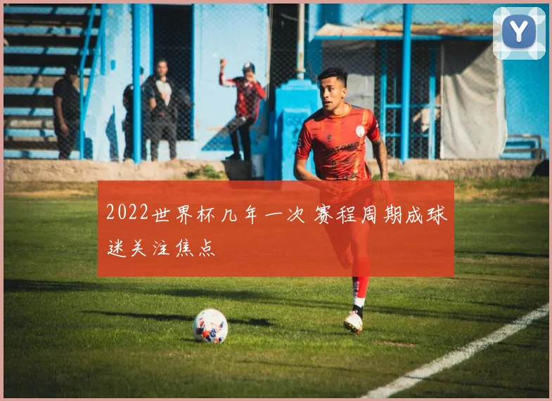 2022世界杯几年一次 赛程周期成球迷关注焦点