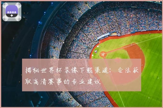 揭秘世界杯录像下载渠道:合法获取高清赛事的专业建议