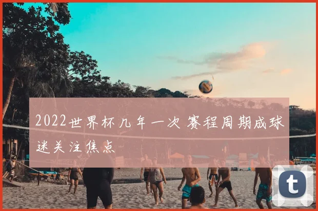 2022世界杯几年一次 赛程周期成球迷关注焦点