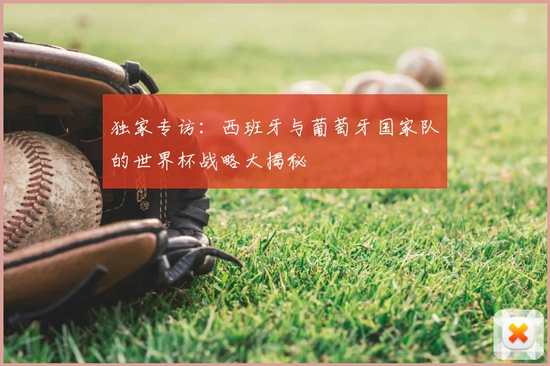 独家专访：西班牙与葡萄牙国家队的世界杯战略大揭秘
