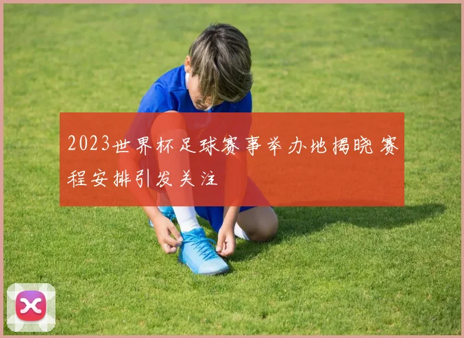 2023世界杯足球赛事举办地揭晓 赛程安排引发关注