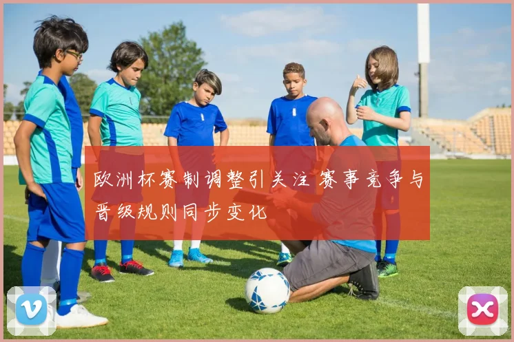欧洲杯赛制调整引关注 赛事竞争与晋级规则同步变化