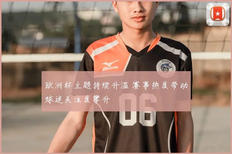 欧洲杯主题持续升温 赛事热度带动球迷关注度攀升