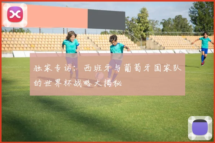 独家专访:西班牙与葡萄牙国家队的世界杯战略大揭秘