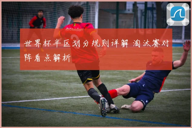 世界杯半区划分规则详解 淘汰赛对阵看点解析