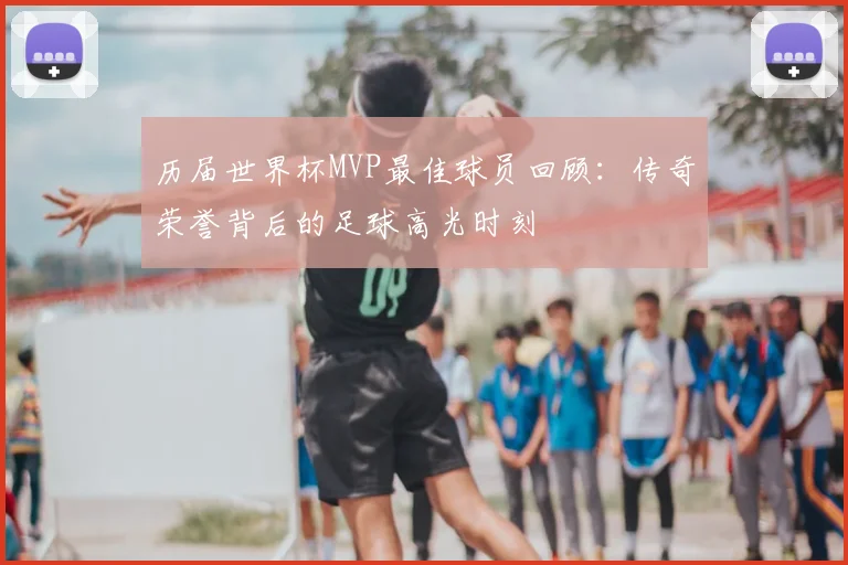 历届世界杯MVP最佳球员回顾：传奇荣誉背后的足球高光时刻