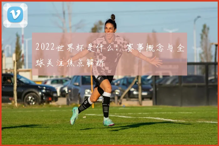 2022世界杯是什么：赛事概念与全球关注焦点解析