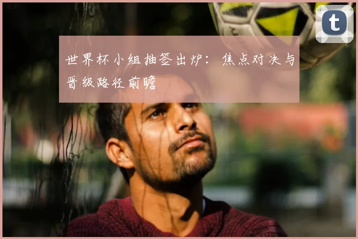 世界杯小组抽签出炉:焦点对决与晋级路径前瞻
