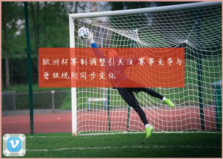 欧洲杯赛制调整引关注 赛事竞争与晋级规则同步变化
