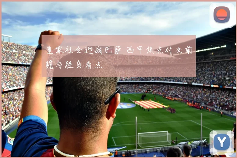 皇家社会迎战巴萨 西甲焦点对决前瞻与胜负看点