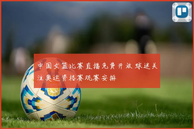 中国女篮比赛直播免费开放 球迷关注奥运资格赛观赛安排