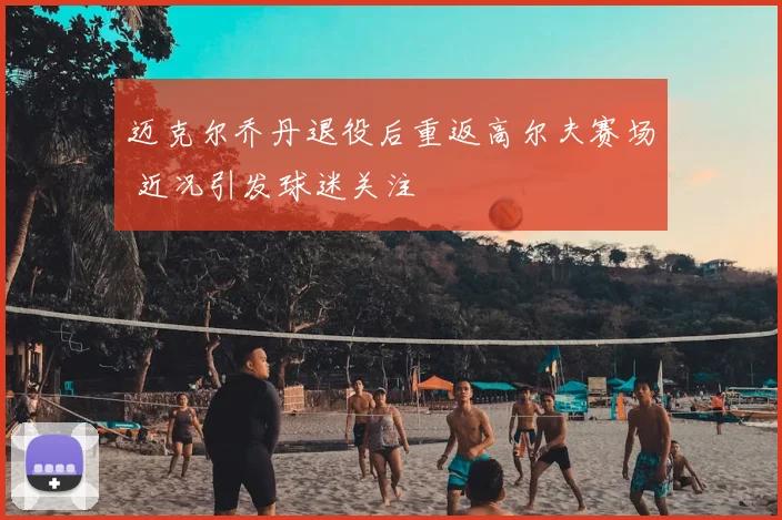 迈克尔乔丹退役后重返高尔夫赛场 近况引发球迷关注