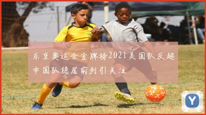 东京奥运会金牌榜2021美国队反超中国队稳居前列引关注