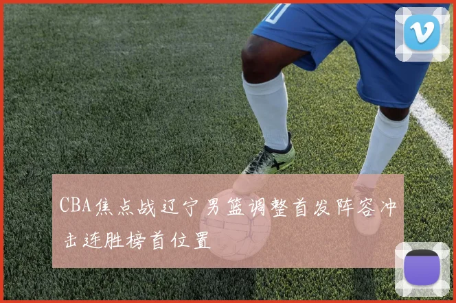 CBA焦点战辽宁男篮调整首发阵容冲击连胜榜首位置