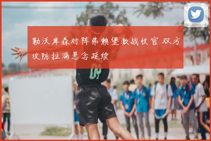 勒沃库森对阵弗赖堡激战收官 双方攻防拉满悬念延续