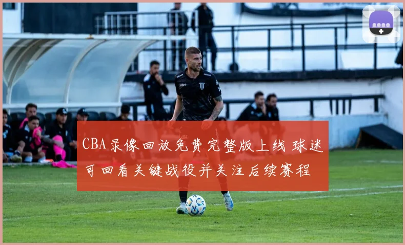 CBA录像回放免费完整版上线 球迷可回看关键战役并关注后续赛程