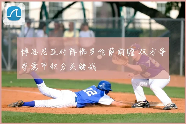 博洛尼亚对阵佛罗伦萨前瞻 双方争夺意甲积分关键战
