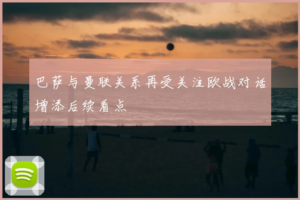 巴萨与曼联关系再受关注欧战对话增添后续看点