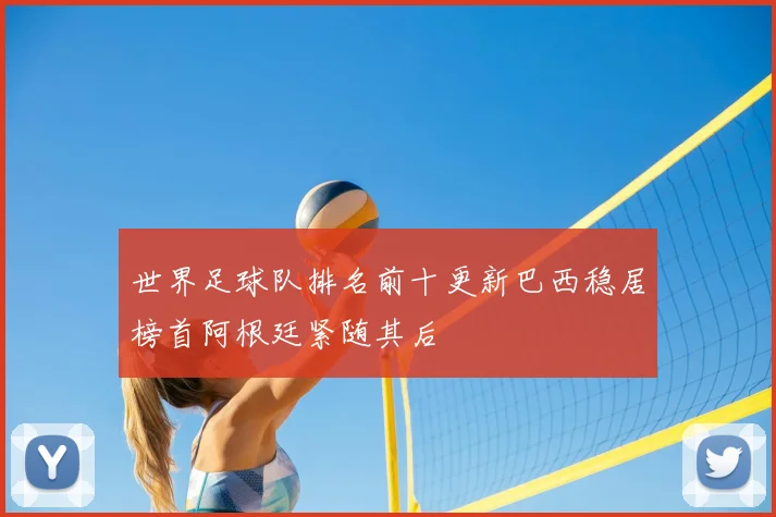 世界足球队排名前十更新巴西稳居榜首阿根廷紧随其后