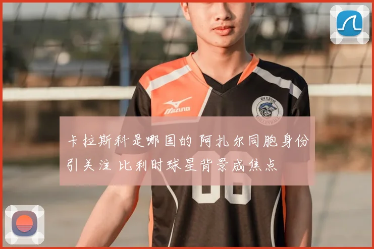 卡拉斯科是哪国的 阿扎尔同胞身份引关注 比利时球星背景成焦点