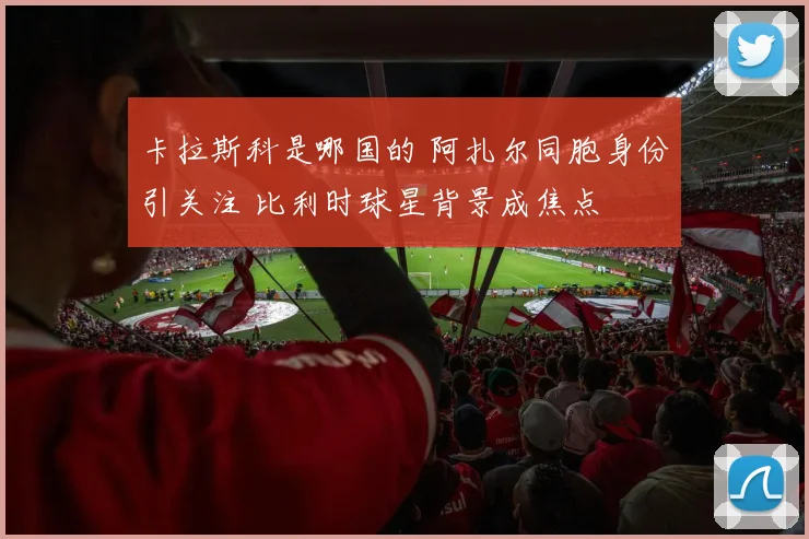 卡拉斯科是哪国的 阿扎尔同胞身份引关注 比利时球星背景成焦点