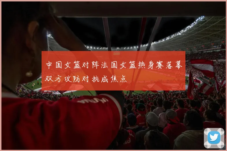 中国女篮对阵法国女篮热身赛落幕双方攻防对抗成焦点