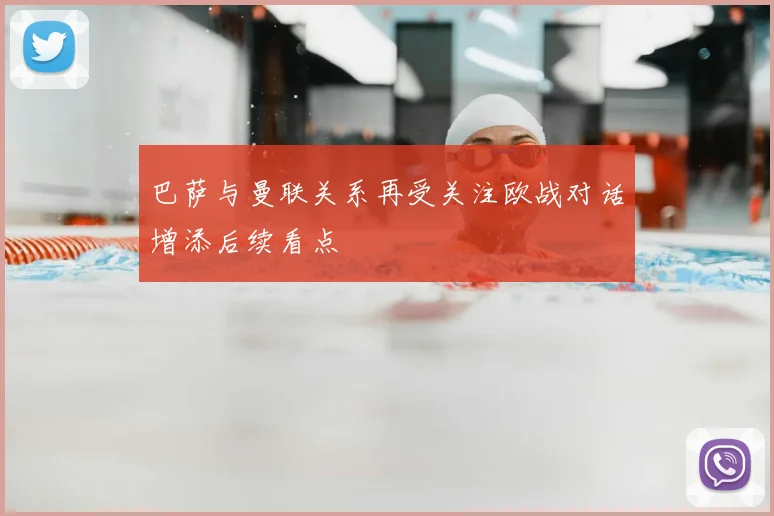巴萨与曼联关系再受关注欧战对话增添后续看点