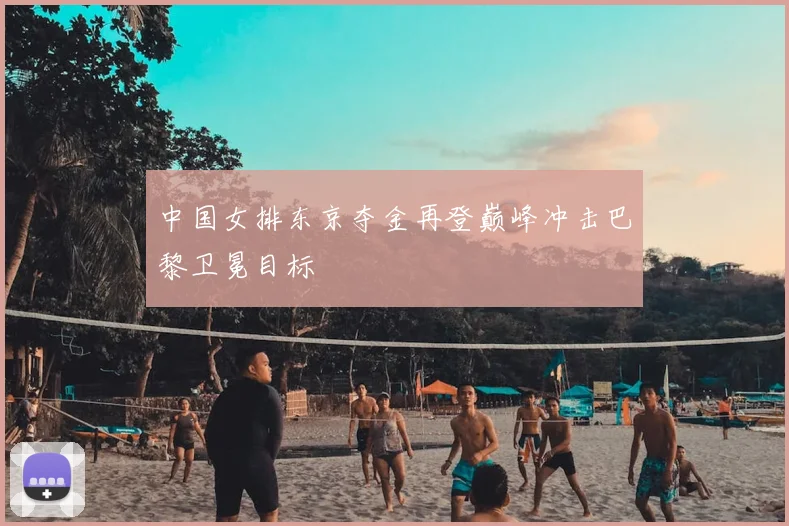 中国女排东京夺金再登巅峰冲击巴黎卫冕目标
